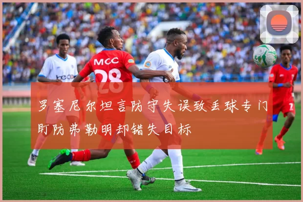 罗塞尼尔坦言防守失误致丢球专门盯防弗勒明却错失目标