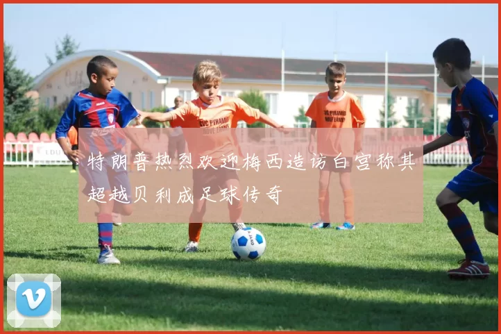 特朗普热烈欢迎梅西造访白宫称其超越贝利成足球传奇