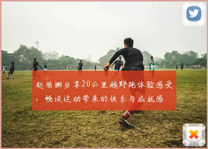 赵丽娜分享20公里越野跑体验感受，畅谈运动带来的快乐与成就感