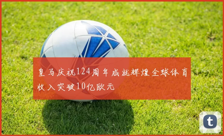 皇马庆祝124周年成就辉煌全球体育收入突破10亿欧元