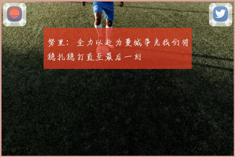 努里：全力以赴为曼城争光我们将稳扎稳打直至最后一刻
