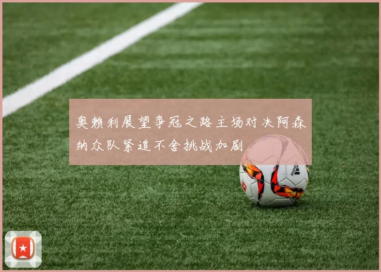 奥赖利展望争冠之路主场对决阿森纳众队紧追不舍挑战加剧