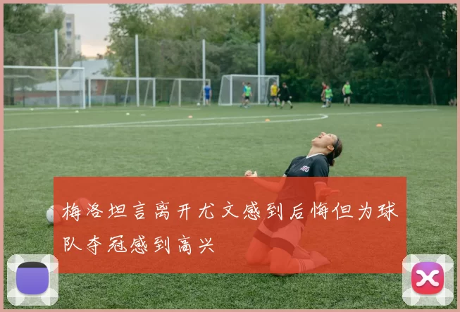 梅洛坦言离开尤文感到后悔但为球队夺冠感到高兴