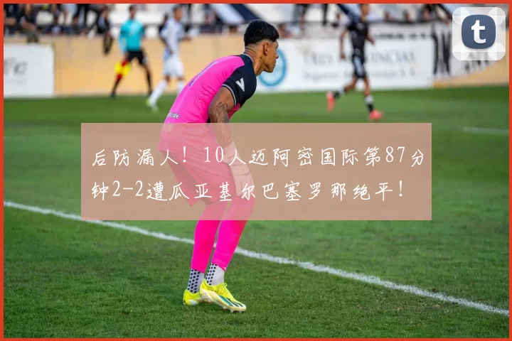 后防漏人！10人迈阿密国际第87分钟2-2遭瓜亚基尔巴塞罗那绝平！