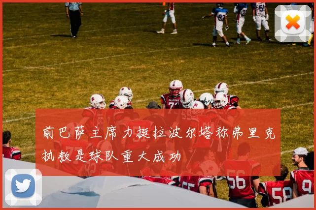 前巴萨主席力挺拉波尔塔称弗里克执教是球队重大成功