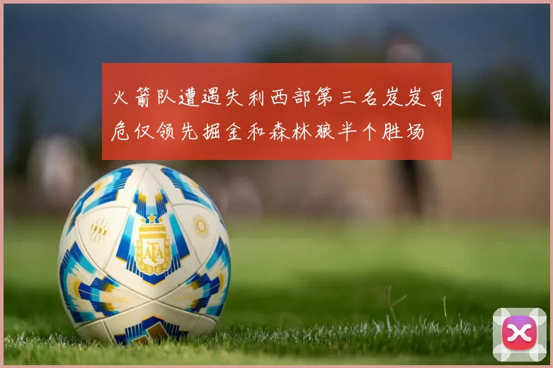 火箭队遭遇失利西部第三名岌岌可危仅领先掘金和森林狼半个胜场