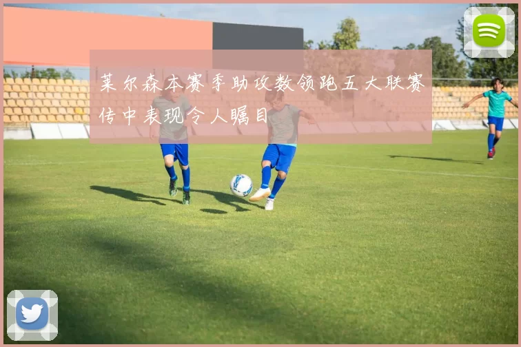 莱尔森本赛季助攻数领跑五大联赛传中表现令人瞩目