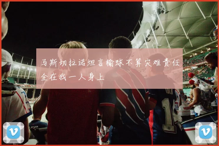 马斯切拉诺坦言输球不算灾难责任全在我一人身上