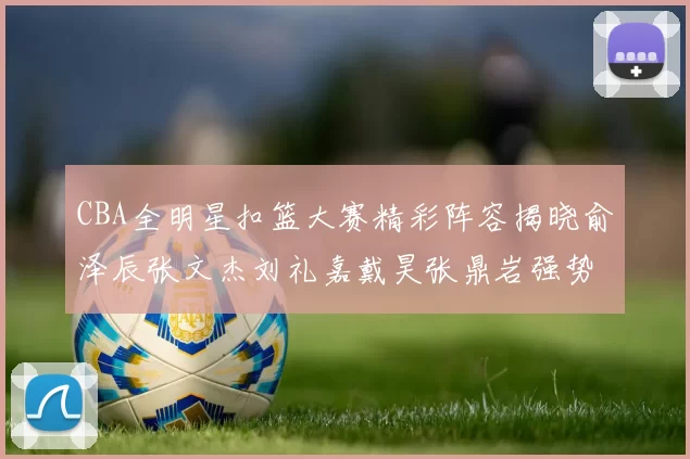 CBA全明星扣篮大赛精彩阵容揭晓俞泽辰张文杰刘礼嘉戴昊张鼎岩强势参赛