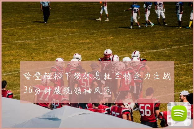 哈登轻松下场休息杜兰特全力出战36分钟展现领袖风范