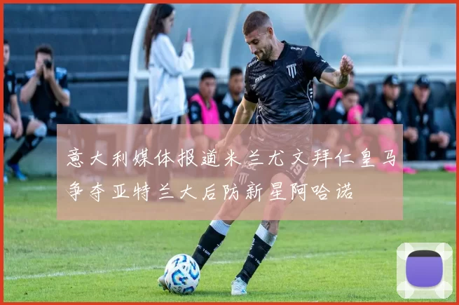 意大利媒体报道米兰尤文拜仁皇马争夺亚特兰大后防新星阿哈诺