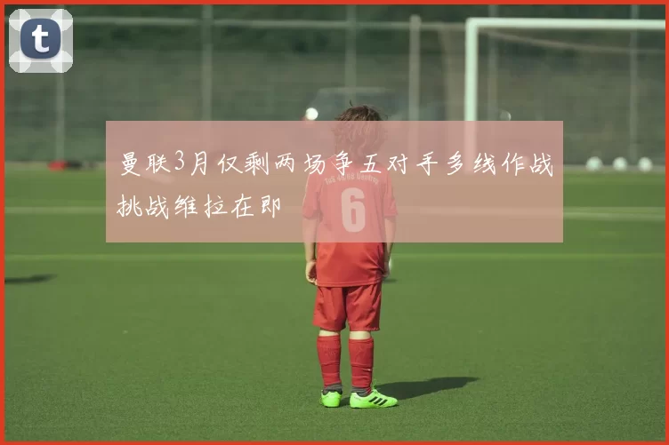 曼联3月仅剩两场争五对手多线作战挑战维拉在即