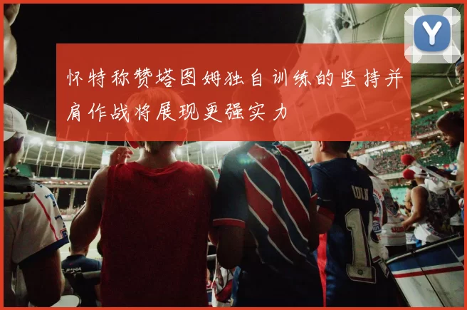怀特称赞塔图姆独自训练的坚持并肩作战将展现更强实力
