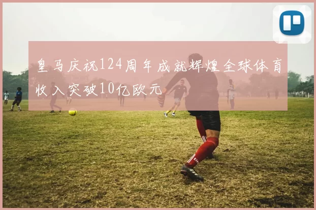 皇马庆祝124周年成就辉煌全球体育收入突破10亿欧元