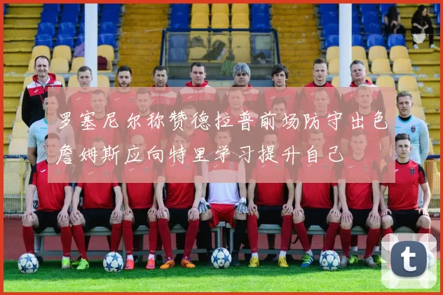 罗塞尼尔称赞德拉普前场防守出色詹姆斯应向特里学习提升自己