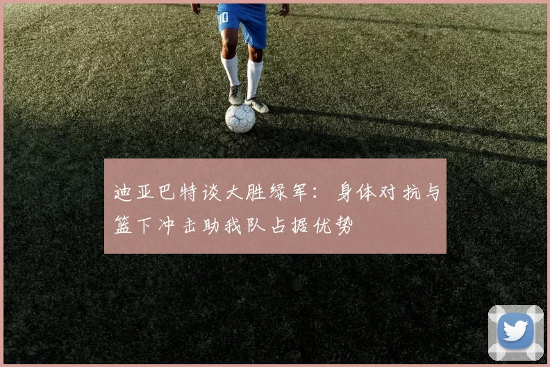 迪亚巴特谈大胜绿军：身体对抗与篮下冲击助我队占据优势