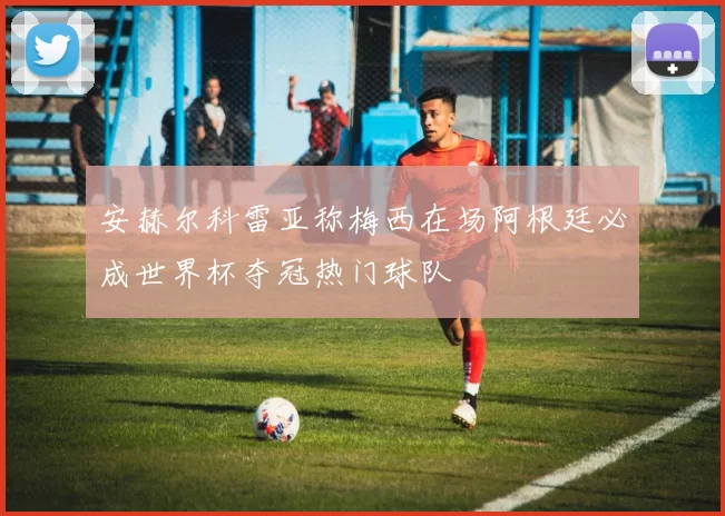 安赫尔科雷亚称梅西在场阿根廷必成世界杯夺冠热门球队