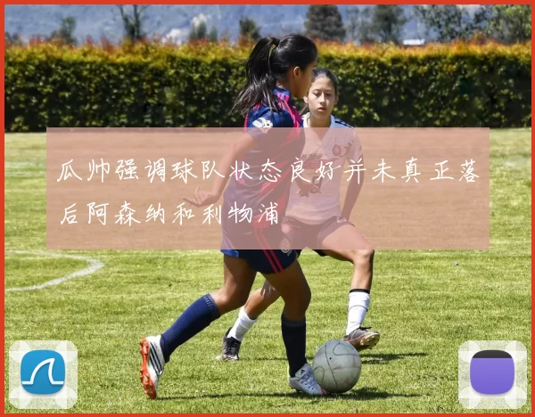 瓜帅强调球队状态良好并未真正落后阿森纳和利物浦
