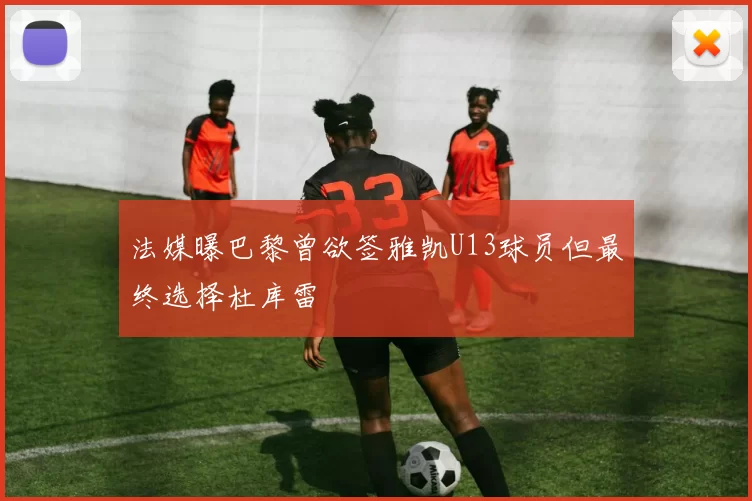 法媒曝巴黎曾欲签雅凯U13球员但最终选择杜库雷