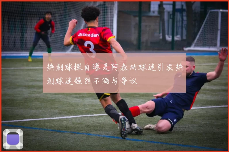 热刺球探自曝是阿森纳球迷引发热刺球迷强烈不满与争议