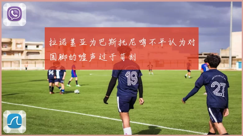 拉诺基亚为巴斯托尼鸣不平认为对国脚的嘘声过于苛刻