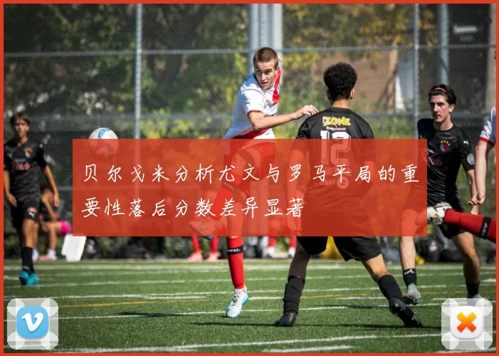 贝尔戈米分析尤文与罗马平局的重要性落后分数差异显著