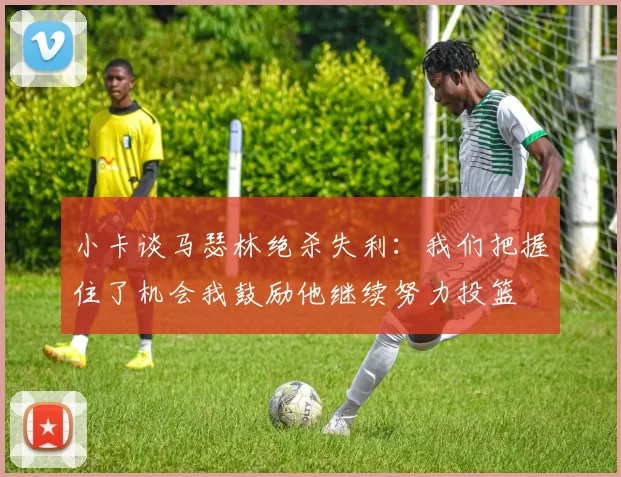 小卡谈马瑟林绝杀失利：我们把握住了机会我鼓励他继续努力投篮