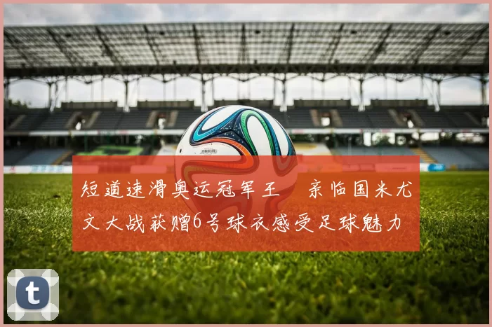 短道速滑奥运冠军王濛亲临国米尤文大战获赠6号球衣感受足球魅力