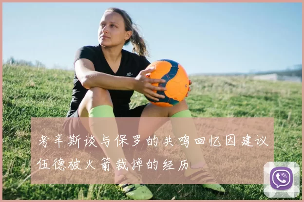 考辛斯谈与保罗的共鸣回忆因建议伍德被火箭裁掉的经历
