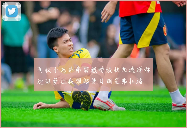 同校小老弟弗雷戴特谈状元选择称迪班萨让我想起昔日明星弗拉格