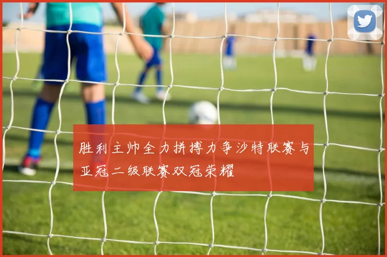 胜利主帅全力拼搏力争沙特联赛与亚冠二级联赛双冠荣耀