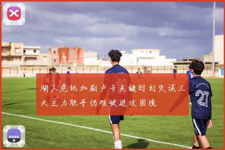 湖人危机加剧卢卡关键时刻失误三大主力联手仍难破进攻困境