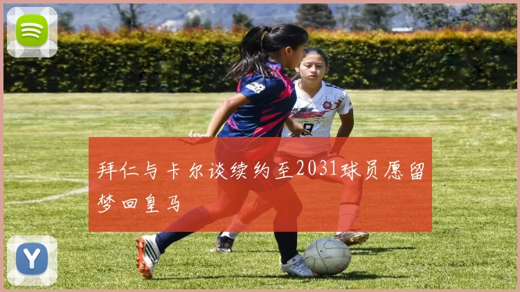 拜仁与卡尔谈续约至2031球员愿留梦回皇马