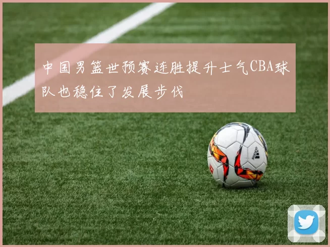 中国男篮世预赛连胜提升士气CBA球队也稳住了发展步伐