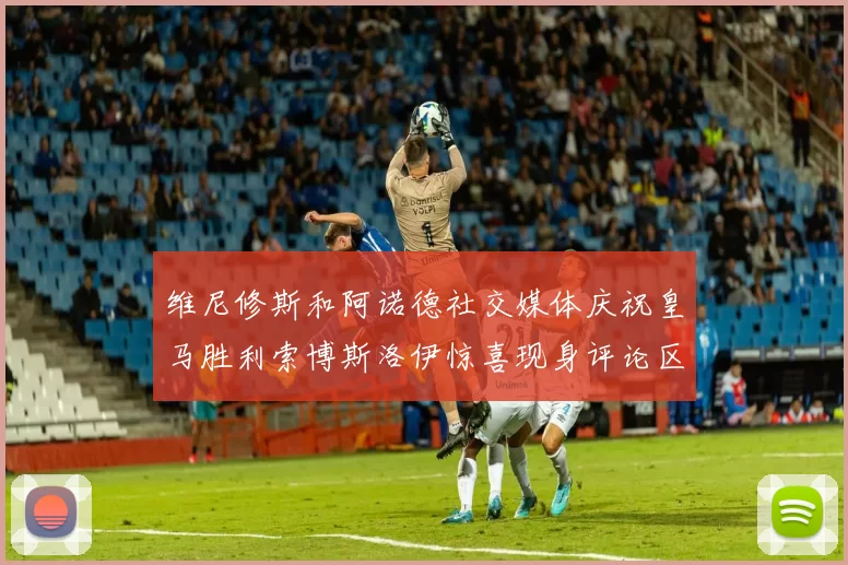 维尼修斯和阿诺德社交媒体庆祝皇马胜利索博斯洛伊惊喜现身评论区互动