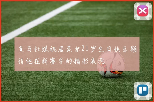 皇马社媒祝居莱尔21岁生日快乐期待他在新赛季的精彩表现