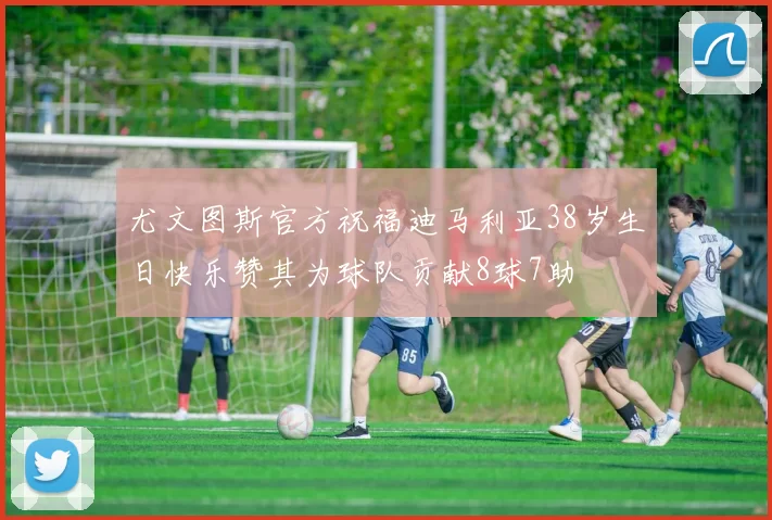 尤文图斯官方祝福迪马利亚38岁生日快乐赞其为球队贡献8球7助
